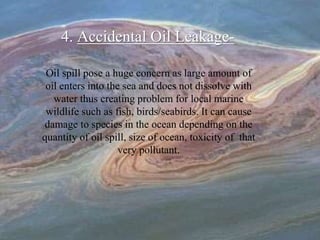4. Accidental Oil Leakage-
Oil spill pose a huge concern as large amount of
oil enters into the sea and does not dissolve with
water thus creating problem for local marine
wildlife such as fish, birds/seabirds. It can cause
damage to species in the ocean depending on the
quantity of oil spill, size of ocean, toxicity of that
very pollutant.
 