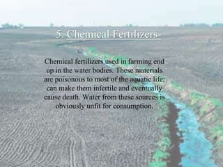 5. Chemical Fertilizers-
Chemical fertilizers used in farming end
up in the water bodies. These materials
are poisonous to most of the aquatic life,
can make them infertile and eventually
cause death. Water from these sources is
obviously unfit for consumption.
 