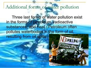 Additional forms of water pollution 
Three last forms of water pollution exist 
in the forms of petroleum, radioactive 
substances, and heat. Petroleum often 
pollutes waterbodies in the form of oil, 
resulting from oil spills. 
 