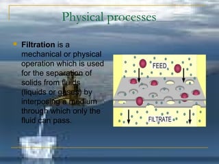 Physical processes 
 Filtration is a 
mechanical or physical 
operation which is used 
for the separation of 
solids from fluids 
(liquids or gases) by 
interposing a medium 
through which only the 
fluid can pass. 
 