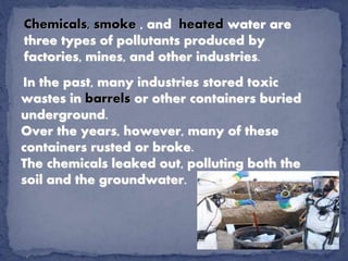 Chemicals, smoke , and heated water are
three types of pollutants produced by
factories, mines, and other industries.
In the past, many industries stored toxic
wastes in barrels or other containers buried
underground.
Over the years, however, many of these
containers rusted or broke.
The chemicals leaked out, polluting both the
soil and the groundwater.
 