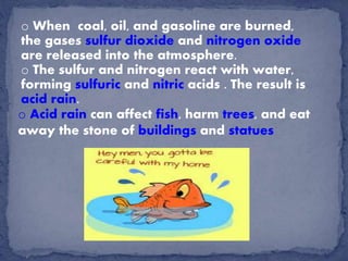 o When coal, oil, and gasoline are burned,
the gases sulfur dioxide and nitrogen oxide
are released into the atmosphere.
o The sulfur and nitrogen react with water,
forming sulfuric and nitric acids . The result is
acid rain.
o Acid rain can affect fish, harm trees, and eat
away the stone of buildings and statues
 