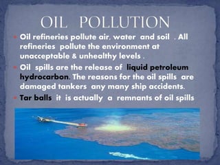  Oil refineries pollute air, water and soil . All
refineries pollute the environment at
unacceptable & unhealthy levels .
 Oil spills are the release of liquid petroleum
hydrocarbon. The reasons for the oil spills are
damaged tankers any many ship accidents.
 Tar balls it is actually a remnants of oil spills
 