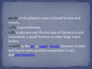  96.5% of the planet's water is found in seas and
oceans.
 1.7% in groundwater,
 1.7% in glaciers and the ice caps of Antarctica and
Greenland, a small fraction in other large water
bodies.
 0.001% in the air as vapor, clouds (formed of solid
and liquid water particles suspended in air),
and precipitation
 