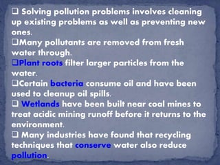  Solving pollution problems involves cleaning
up existing problems as well as preventing new
ones.
Many pollutants are removed from fresh
water through.
Plant roots filter larger particles from the
water.
Certain bacteria consume oil and have been
used to cleanup oil spills.
 Wetlands have been built near coal mines to
treat acidic mining runoff before it returns to the
environment.
 Many industries have found that recycling
techniques that conserve water also reduce
pollution.
 