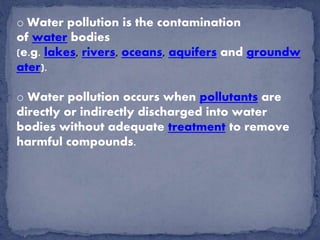 o Water pollution is the contamination
of water bodies
(e.g. lakes, rivers, oceans, aquifers and groundw
ater).
o Water pollution occurs when pollutants are
directly or indirectly discharged into water
bodies without adequate treatment to remove
harmful compounds.
 