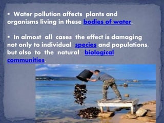  Water pollution affects plants and
organisms living in these bodies of water.
 In almost all cases the effect is damaging
not only to individual species and populations,
but also to the natural biological
communities.
 