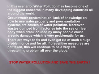 In this scenario, Water Pollution has become one of
the biggest concerns in many developing countries all
around the world.
Groundwater contamination, lack of knowledge on
how to use water properly and poor sanitation
systems are causes of water pollution. Moreover
wastes dumped from factories into the sea or river
body when drank or used by many people cause
arsenic damage which is very problematic for us.
There are ways to fix and even get rid of such a huge
problem once and for all. If preventive measures are
not taken, this will continue to be a very life
threatening problem all over the globe.
 