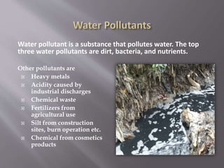 Water pollutant is a substance that pollutes water. The top
three water pollutants are dirt, bacteria, and nutrients.
Other pollutants are
 Heavy metals
 Acidity caused by
industrial discharges
 Chemical waste
 Fertilizers from
agricultural use
 Silt from construction
sites, burn operation etc.
 Chemical from cosmetics
products
 