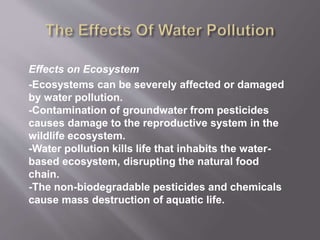 Effects on Ecosystem
-Ecosystems can be severely affected or damaged
by water pollution.
-Contamination of groundwater from pesticides
causes damage to the reproductive system in the
wildlife ecosystem.
-Water pollution kills life that inhabits the water-
based ecosystem, disrupting the natural food
chain.
-The non-biodegradable pesticides and chemicals
cause mass destruction of aquatic life.
 