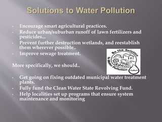 • Encourage smart agricultural practices.
• Reduce urban/suburban runoff of lawn fertilizers and
pesticides...
• Prevent further destruction wetlands, and reestablish
them wherever possible..
• Improve sewage treatment.
More specifically, we should..
• Get going on fixing outdated municipal water treatment
plants.
• Fully fund the Clean Water State Revolving Fund.
• Help localities set up programs that ensure system
maintenance and monitoring
 
