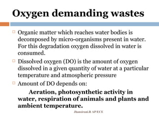 Oxygen demanding wastes
 Organic matter which reaches water bodies is
decomposed by micro-organisms present in water.
For this degradation oxygen dissolved in water is
consumed.
 Dissolved oxygen (DO) is the amount of oxygen
dissolved in a given quantity of water at a particular
temperature and atmospheric pressure
 Amount of DO depends on:
Aeration, photosynthetic activity in
water, respiration of animals and plants and
ambient temperature.
Jhansirani.R AP/ECE
 