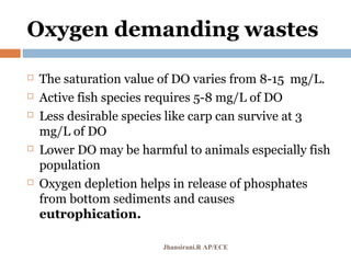 Oxygen demanding wastes
 The saturation value of DO varies from 8-15 mg/L.
 Active fish species requires 5-8 mg/L of DO
 Less desirable species like carp can survive at 3
mg/L of DO
 Lower DO may be harmful to animals especially fish
population
 Oxygen depletion helps in release of phosphates
from bottom sediments and causes
eutrophication.
Jhansirani.R AP/ECE
 
