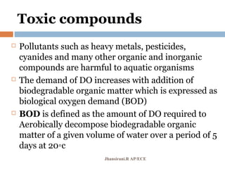 Toxic compounds
 Pollutants such as heavy metals, pesticides,
cyanides and many other organic and inorganic
compounds are harmful to aquatic organisms
 The demand of DO increases with addition of
biodegradable organic matter which is expressed as
biological oxygen demand (BOD)
 BOD is defined as the amount of DO required to
Aerobically decompose biodegradable organic
matter of a given volume of water over a period of 5
days at 20◦c
Jhansirani.R AP/ECE
 