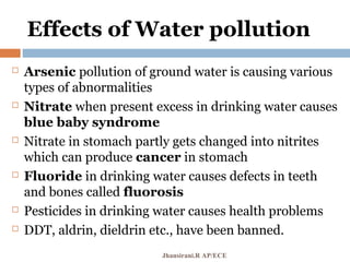 Effects of Water pollution
 Arsenic pollution of ground water is causing various
types of abnormalities
 Nitrate when present excess in drinking water causes
blue baby syndrome
 Nitrate in stomach partly gets changed into nitrites
which can produce cancer in stomach
 Fluoride in drinking water causes defects in teeth
and bones called fluorosis
 Pesticides in drinking water causes health problems
 DDT, aldrin, dieldrin etc., have been banned.
Jhansirani.R AP/ECE
 