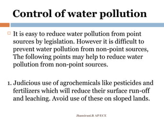 Control of water pollution
 It is easy to reduce water pollution from point
sources by legislation. However it is difficult to
prevent water pollution from non-point sources,
The following points may help to reduce water
pollution from non-point sources.
1. Judicious use of agrochemicals like pesticides and
fertilizers which will reduce their surface run-off
and leaching. Avoid use of these on sloped lands.
Jhansirani.R AP/ECE
 
