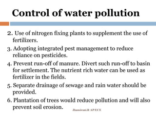 Control of water pollution
2. Use of nitrogen fixing plants to supplement the use of
fertilizers.
3. Adopting integrated pest management to reduce
reliance on pesticides.
4. Prevent run-off of manure. Divert such run-off to basin
for settlement. The nutrient rich water can be used as
fertilizer in the fields.
5. Separate drainage of sewage and rain water should be
provided.
6. Plantation of trees would reduce pollution and will also
prevent soil erosion. Jhansirani.R AP/ECE
 
