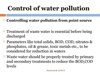 Control of water pollution
 Controlling water pollution from point source
 Treatment of waste water is essential before being
discharged
 Parameters like total solids, BOD, COD, nitrates &
phosphates, oil & grease, toxic metals etc., to be
considered for reduction in waters
 Waste water should be properly treated by primary
and secondary treatments to reduce the BOD,COD
levels
Jhansirani.R AP/ECE
 