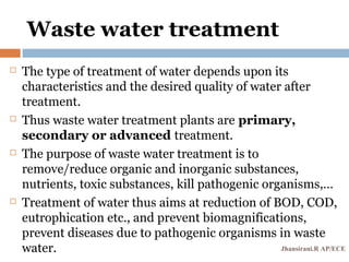 Waste water treatment
 The type of treatment of water depends upon its
characteristics and the desired quality of water after
treatment.
 Thus waste water treatment plants are primary,
secondary or advanced treatment.
 The purpose of waste water treatment is to
remove/reduce organic and inorganic substances,
nutrients, toxic substances, kill pathogenic organisms,…
 Treatment of water thus aims at reduction of BOD, COD,
eutrophication etc., and prevent biomagnifications,
prevent diseases due to pathogenic organisms in waste
water. Jhansirani.R AP/ECE
 