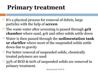 Primary treatment
 It’s a physical process for removal of debris, large
particles with the help of screen
 The waste water after screening is passed through grit
chamber where sand, grit and other solids settle down
 Water is then passed through the sedimentation tank
or clarifier where most of the suspended solids settle
down due to gravity
 For better removal of suspended solids, chemically
treated polymers are used
 35% of BOD & 60% of suspended solids are removed in
primary treatment.
Jhansirani.R AP/ECE
 