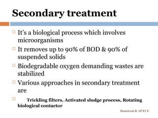 Secondary treatment
 It’s a biological process which involves
microorganisms
 It removes up to 90% of BOD & 90% of
suspended solids
 Biodegradable oxygen demanding wastes are
stabilized
 Various approaches in secondary treatment
are
 Trickling filters, Activated sludge process, Rotating
biological contactor
Jhansirani.R AP/ECE
 