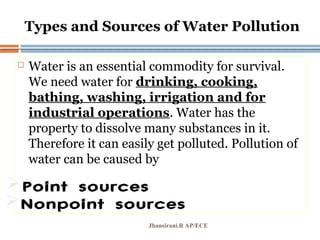 Types and Sources of Water Pollution
 Water is an essential commodity for survival.
We need water for drinking, cooking,
bathing, washing, irrigation and for
industrial operations. Water has the
property to dissolve many substances in it.
Therefore it can easily get polluted. Pollution of
water can be caused by
Jhansirani.R AP/ECE
Point sources
Nonpoint sources
Pg. 535
 