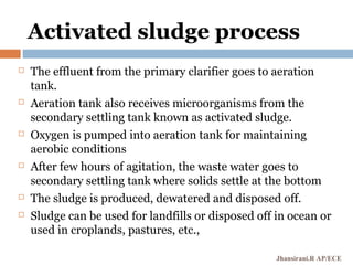 Activated sludge process
 The effluent from the primary clarifier goes to aeration
tank.
 Aeration tank also receives microorganisms from the
secondary settling tank known as activated sludge.
 Oxygen is pumped into aeration tank for maintaining
aerobic conditions
 After few hours of agitation, the waste water goes to
secondary settling tank where solids settle at the bottom
 The sludge is produced, dewatered and disposed off.
 Sludge can be used for landfills or disposed off in ocean or
used in croplands, pastures, etc.,
Jhansirani.R AP/ECE
 