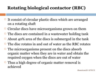 Rotating biological contactor (RBC)
 It consist of circular plastic discs which are arranged
on a rotating shaft
 Circular discs have microorganisms grown on them
 The discs are contained in a wastewater holding tank
 About 40% area of the discs is submerged in the tank
 The disc rotates in and out of water as the RBC rotates
 The microorganisms present on the discs absorb
organic matter when they are in water and obtain the
required oxygen when the discs are out of water
 Thus a high degree of organic matter removal is
achieved
Jhansirani.R AP/ECE
 