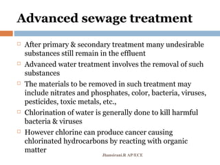 Advanced sewage treatment
 After primary & secondary treatment many undesirable
substances still remain in the effluent
 Advanced water treatment involves the removal of such
substances
 The materials to be removed in such treatment may
include nitrates and phosphates, color, bacteria, viruses,
pesticides, toxic metals, etc.,
 Chlorination of water is generally done to kill harmful
bacteria & viruses
 However chlorine can produce cancer causing
chlorinated hydrocarbons by reacting with organic
matter
Jhansirani.R AP/ECE
 