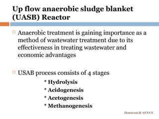 Up flow anaerobic sludge blanket
(UASB) Reactor
 Anaerobic treatment is gaining importance as a
method of wastewater treatment due to its
effectiveness in treating wastewater and
economic advantages
 USAB process consists of 4 stages
* Hydrolysis
* Acidogenesis
* Acetogenesis
* Methanogenesis
Jhansirani.R AP/ECE
 