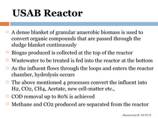 USAB Reactor
 A dense blanket of granular anaerobic biomass is used to
convert organic compounds that are passed through the
sludge blanket continuously
 Biogas produced is collected at the top of the reactor
 Wastewater to be treated is fed into the reactor at the bottom
 As the influent flows through the loops and enters the reactor
chamber, hydrolysis occurs
 The above mentioned 4 processes convert the influent into
H2, CO2, CH4, Acetate, new cell-matter etc.,
 COD removal up to 80% is achieved
 Methane and CO2 produced are separated from the reactor
Jhansirani.R AP/ECE
 