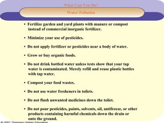 What Can You Do?
Water Pollution
• Fertilize garden and yard plants with manure or compost
instead of commercial inorganic fertilizer.
• Minimize your use of pesticides.
• Do not apply fertilizer or pesticides near a body of water.
• Grow or buy organic foods.
• Do not drink bottled water unless tests show that your tap
water is contaminated. Merely refill and reuse plastic bottles
with tap water.
• Compost your food wastes.
• Do not use water fresheners in toilets.
• Do not flush unwanted medicines down the toilet.
• Do not pour pesticides, paints, solvents, oil, antifreeze, or other
products containing harmful chemicals down the drain or
onto the ground.
 