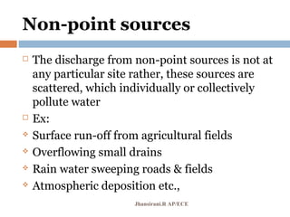 Non-point sources
 The discharge from non-point sources is not at
any particular site rather, these sources are
scattered, which individually or collectively
pollute water
 Ex:
 Surface run-off from agricultural fields
 Overflowing small drains
 Rain water sweeping roads & fields
 Atmospheric deposition etc.,
Jhansirani.R AP/ECE
 