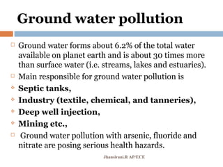 Ground water pollution
 Ground water forms about 6.2% of the total water
available on planet earth and is about 30 times more
than surface water (i.e. streams, lakes and estuaries).
 Main responsible for ground water pollution is
 Septic tanks,
 Industry (textile, chemical, and tanneries),
 Deep well injection,
 Mining etc.,
 Ground water pollution with arsenic, fluoride and
nitrate are posing serious health hazards.
Jhansirani.R AP/ECE
 