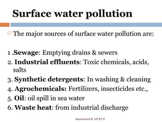 Surface water pollution
 The major sources of surface water pollution are:
1 .Sewage: Emptying drains & sewers
2. Industrial effluents: Toxic chemicals, acids,
salts
3. Synthetic detergents: In washing & cleaning
4. Agrochemicals: Fertilizers, insecticides etc.,
5. Oil: oil spill in sea water
6. Waste heat: from industrial discharge
Jhansirani.R AP/ECE
 