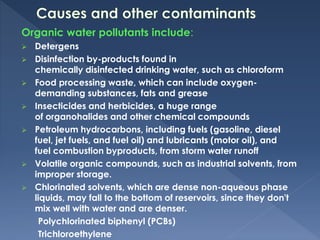 Organic water pollutants include:
 Detergens
 Disinfection by-products found in
chemically disinfected drinking water, such as chloroform
 Food processing waste, which can include oxygen-
demanding substances, fats and grease
 Insecticides and herbicides, a huge range
of organohalides and other chemical compounds
 Petroleum hydrocarbons, including fuels (gasoline, diesel
fuel, jet fuels, and fuel oil) and lubricants (motor oil), and
fuel combustion byproducts, from storm water runoff
 Volatile organic compounds, such as industrial solvents, from
improper storage.
 Chlorinated solvents, which are dense non-aqueous phase
liquids, may fall to the bottom of reservoirs, since they don't
mix well with water and are denser.
Polychlorinated biphenyl (PCBs)
Trichloroethylene
 