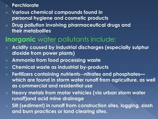  Perchlorate
 Various chemical compounds found in
personal hygiene and cosmetic products
 Drug pollution involving pharmaceutical drugs and
their metabolites
Inorganic water pollutants include:
 Acidity caused by industrial discharges (especially sulphur
dioxide from power plants)
 Ammonia from food processing waste
 Chemical waste as industrial by-products
 Fertilizers containing nutrients--nitrates and phosphates—
which are found in storm water runoff from agriculture, as well
as commercial and residential use
 Heavy metals from motor vehicles (via urban storm water
runoff)and acid mine drainage
 Silt (sediment) in runoff from construction sites, logging, slash
and burn practices or land clearing sites.
 