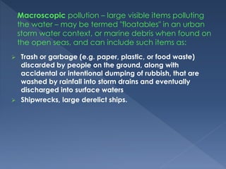  Trash or garbage (e.g. paper, plastic, or food waste)
discarded by people on the ground, along with
accidental or intentional dumping of rubbish, that are
washed by rainfall into storm drains and eventually
discharged into surface waters
 Shipwrecks, large derelict ships.
Macroscopic pollution – large visible items polluting
the water – may be termed "floatables" in an urban
storm water context, or marine debris when found on
the open seas, and can include such items as:
 