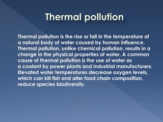 Thermal pollution is the rise or fall in the temperature of
a natural body of water caused by human influence.
Thermal pollution, unlike chemical pollution, results in a
change in the physical properties of water. A common
cause of thermal pollution is the use of water as
a coolant by power plants and industrial manufacturers.
Elevated water temperatures decrease oxygen levels,
which can kill fish and alter food chain composition,
reduce species biodiversity.
 