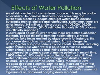 We all drink water that comes from a source: this may be a lake
or local river. In countries that have poor screening and
purification practices, people often get water-borne disease
outbreaks such as cholera and tuberculosis. Every year, there are
an estimated 3–5 million cholera cases and 100,000–120,000
deaths due to cholera. (WHO estimates that only 5–10% of cases
are officially reported.)
In developed countries, even where there are better purification
methods, people still suffer from the health effects of water
pollution. Take toxins emitted by algae growth for instance: this
can cause stomach aches and rashes. Excess nitrogen in
drinking water also pose serious risks to infants. Animals, including
water animals die when water is poisoned for various reasons.
Other animals are stressed and their populations are
endangered. In a classic case of marine pollution in recent time,
16000 miles of a US coastline was affected by an oil spill. That
water pollution caused a lot of damage and deaths of many
animals. Over 8,000 animals (birds, turtles, mammals) were
reported dead just 6 months after the spill, including many that
are already on the endangered species list. Immediate impact
on the wildlife includes oil-coated birds and sea turtles, mammal
ingestion of oil, and dead or dying deep sea coral
 