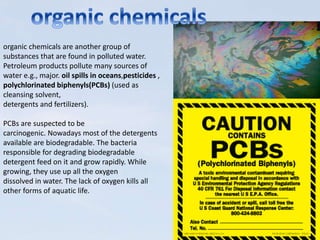 organic chemicals are another group of
substances that are found in polluted water.
Petroleum products pollute many sources of
water e.g., major. oil spills in oceans,pesticides ,
polychlorinated biphenyls(PCBs) (used as
cleansing solvent,
detergents and fertilizers).
PCBs are suspected to be
carcinogenic. Nowadays most of the detergents
available are biodegradable. The bacteria
responsible for degrading biodegradable
detergent feed on it and grow rapidly. While
growing, they use up all the oxygen
dissolved in water. The lack of oxygen kills all
other forms of aquatic life.
 