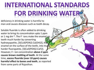 deficiency in drinking water is harmful to
man and causes diseases such as tooth decay.
Soluble fluoride is often added to drinking
water to bring its concentration upto 1 ppm
or 1 mg dm–3. The F– ions make the enamel on
teeth much harder by converting
hydroxyapatite, [3(Ca3(PO4)2.Ca(OH)2], the
enamel on the surface of the teeth, into much
harder fluorapatite, [3(Ca3(PO4)2.CaF2].
However, F– ion concentration above 2 ppm
causes brown mottling of teeth. At the same
time, excess fluoride (over 10 ppm) causes
harmful effect to bones and teeth, as reported
from some parts of Rajasthan.
 