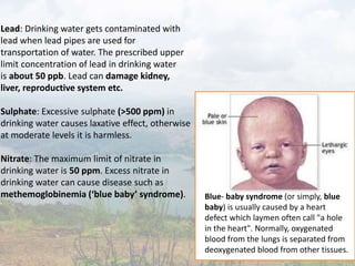 Lead: Drinking water gets contaminated with
lead when lead pipes are used for
transportation of water. The prescribed upper
limit concentration of lead in drinking water
is about 50 ppb. Lead can damage kidney,
liver, reproductive system etc.
Sulphate: Excessive sulphate (>500 ppm) in
drinking water causes laxative effect, otherwise
at moderate levels it is harmless.
Nitrate: The maximum limit of nitrate in
drinking water is 50 ppm. Excess nitrate in
drinking water can cause disease such as
methemoglobinemia (‘blue baby’ syndrome). Blue- baby syndrome (or simply, blue
baby) is usually caused by a heart
defect which laymen often call "a hole
in the heart". Normally, oxygenated
blood from the lungs is separated from
deoxygenated blood from other tissues.
 