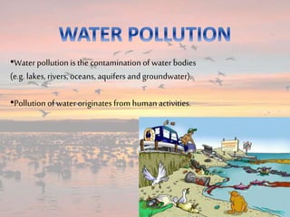 •Water pollution is the contamination of water bodies
(e.g. lakes, rivers, oceans, aquifers andgroundwater).
•Pollution of water originates from human activities.
 