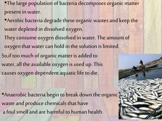 •The large populationof bacteria decomposes organic matter
present in water.
•Aerobic bacteria degrade theseorganic wastes and keep the
water depleted in dissolved oxygen.
They consumeoxygen dissolved in water. The amountof
oxygen thatwater can hold inthe solutionis limited.
So,if too much of organic matteris added to
water, allthe available oxygen is used up. This
causes oxygen dependent aquaticlife to die.
•Anaerobic bacteria begin to break down theorganic
waste and produce chemicals thathave
a foul smelland are harmfulto humanhealth.
 