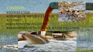CONTENTS:
INTRODUCTION
SOURCES OF WATER POLLUTION
CAUSES
GROUNDWATER POLLUTION
MEASUREMENTS TO CONTROL WATER POLLUTION
 