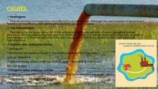 CAUSES:
 Panthogens:
Disease-causing microorganisms are referred to us panthogens. Although the vast majority of bacteria are
harmless or beneficial, a few panthogenic bacteria can cause disease.
 Thermal pollution:
Thermal pollution is the rise or fall in the temperature of a natural body of water caused by human
influence. Thermal pollution, unlike chemical pollution, results in a change of physical properties of water. A
common cause of thermal pollution is the use of water as a coolant by power of plants and industrial
manufacturers.
 Organic water pollutants include:
*Detergents
*Disinfection by-products found in chemically disinfected drinking water,
such as chloroform
*Food processing waste, which can include oxygen-demanding substances,
fats and grease.
 Inorganic water pollution include:
*Acidity caused by industrial discharges (especially sulfur dioxide from power plants)
*Ammonia from food processing waste
*Chemical waste as industrial by-products
 