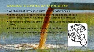 MEASURES TO CONTROL WATER POLLUTION:
• We should not throw solid waste into the water bodies.
• There should be proper check to prevent the disposal of toxic
chemical waste from industries into natural bodies of water.
• Prevention of untreated sewers by setting up of treatment plants.
(STP’s)
• To check the excessive use of inorganic fertilizers
which are a major cause of groundwater pollution.
 