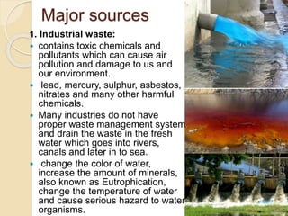 Major sources
1. Industrial waste:
 contains toxic chemicals and
pollutants which can cause air
pollution and damage to us and
our environment.
 lead, mercury, sulphur, asbestos,
nitrates and many other harmful
chemicals.
 Many industries do not have
proper waste management system
and drain the waste in the fresh
water which goes into rivers,
canals and later in to sea.
 change the color of water,
increase the amount of minerals,
also known as Eutrophication,
change the temperature of water
and cause serious hazard to water
organisms.
 
