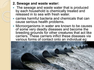 2. Sewage and waste water:
 The sewage and waste water that is produced
by each household is chemically treated and
released in to sea with fresh water.
 carries harmful bacteria and chemicals that can
cause serious health problems.
 Microorganisms in water are known to be causes
of some very deadly diseases and become the
breeding grounds for other creatures that act like
carriers. These carriers inflict these diseases via
various forms of contact onto an individual eg:
Malaria.
 